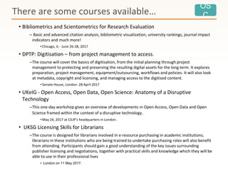 OS
C
• Bibliometrics and Scientometrics for Research Evaluation
– Basic and advanced citation analysis, bibliometric visualization, university rankings, journal impact
indicators and much more!
•Chicago, IL - June 26-28, 2017
• DPTP: Digitisation – from project management to access.
–The course will cover the basics of digitisation, from the initial planning through project
management to protecting and preserving the resulting digital assets for the long term. It explores
preparation, project management, equipment/outsourcing, workflows and policies. It will also look
at metadata, copyright and licensing, and managing access to the digitised content.
•Senate House, London: 28 April 2017
• UKeIG - Open Access, Open Data, Open Science: Anatomy of a Disruptive
Technology
–This one-day workshop gives an overview of developments in Open Access, Open Data and Open
Science framed within the context of a disruptive technology.
•May 24, 2017 at CILIP's headquarters in London.
• UKSG Licensing Skills for Librarians
–The course is designed for librarians involved in e-resource purchasing in academic institutions;
librarians in these institutions who are being trained to undertake purchasing roles will also benefit
from attending. Participants should gain a good understanding of the key issues surrounding
publisher licensing and negotiations, together with practical skills and knowledge which they will be
able to use in their professional lives
• London on 11 May 2017.
There are some courses available…
 