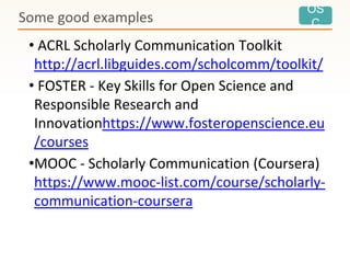 OS
C
• ACRL Scholarly Communication Toolkit
http://acrl.libguides.com/scholcomm/toolkit/
• FOSTER - Key Skills for Open Science and
Responsible Research and
Innovationhttps://www.fosteropenscience.eu
/courses
•MOOC - Scholarly Communication (Coursera)
https://www.mooc-list.com/course/scholarly-
communication-coursera
Some good examples
 