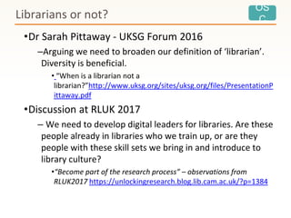 OS
C
•Dr Sarah Pittaway - UKSG Forum 2016
–Arguing we need to broaden our definition of ‘librarian’.
Diversity is beneficial.
• “When is a librarian not a
librarian?”http://www.uksg.org/sites/uksg.org/files/PresentationP
ittaway.pdf
•Discussion at RLUK 2017
– We need to develop digital leaders for libraries. Are these
people already in libraries who we train up, or are they
people with these skill sets we bring in and introduce to
library culture?
•“Become part of the research process” – observations from
RLUK2017 https://unlockingresearch.blog.lib.cam.ac.uk/?p=1384
Librarians or not?
 