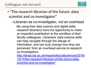 OS
C
• “The research librarian of the future: data
scientist and co-investigator”
–Librarian as co-investigator, not an overhead
•By using their data science and digital skills,
research librarians have the opportunity to make
an impactful contribution to the workflow of their
faculty colleagues. Librarians’ data science skills
can help navigate through the deluge of
information, and can truly change how they are
perceived: from an overhead service to research
co-investigators.
http://blogs.lse.ac.uk/impactofsocialsciences/2016/
12/14/the-research-librarian-of-the-future-data-
scientist-and-co-investigator/
Colleague not servant
 