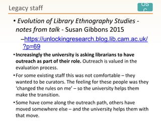 OS
C
• Evolution of Library Ethnography Studies -
notes from talk - Susan Gibbons 2015
–https://unlockingresearch.blog.lib.cam.ac.uk/
?p=69
•Increasingly the university is asking librarians to have
outreach as part of their role. Outreach is valued in the
evaluation process.
•For some existing staff this was not comfortable – they
wanted to be curators. The feeling for these people was they
‘changed the rules on me’ – so the university helps them
make the transition.
•Some have come along the outreach path, others have
moved somewhere else – and the university helps them with
that move.
Legacy staff
 