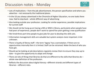 OS
C
• Lots of implications – from the job advertisement, the person specification and where you
advertise – not necessarily the traditional places.
• In the US you always advertised in the Chronicle of Higher Education, no-one looks there
now. Had to step back – whole different way of advertising
• Also looking outside your profession. Looking for similar experience, possible implications
for current staff
• We should not be hung up on having a MS or MSD in library, particularly when people have
had years of experience, people don’t want to spend five years getting a new qualification
• We hired three part time people to give jobs for year to develop the skills sets.
• Information management skills are valuable but system analysis more important. A lot
unknown.
• There is loyalty of library staff – the term ‘legacy’ has a connotation. If there are no
opportunities internally then it is limited. Staff can be retrained. Make the best of who you
have got.
• Should we be looking at job descriptions regularly review them to ensure they stay up to
date – to give the opportunity to adapt and change
• There are lots of things that libraries do that are different to the skills that libraries do –
whole new definition of the profession.
• Reflects the discussion about digital literacy –different strands and different types of
librarian – different roles.
Discussion notes - Monday
 
