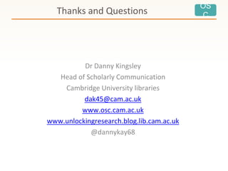 OS
CThanks and Questions
Dr Danny Kingsley
Head of Scholarly Communication
Cambridge University libraries
dak45@cam.ac.uk
www.osc.cam.ac.uk
www.unlockingresearch.blog.lib.cam.ac.uk
@dannykay68
 