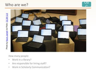 OS
C
How many people:
• Work in a library?
• Are responsible for hiring staff?
• Work in Scholarly Communication?
Who are we?PhotobyKevinJarrettviaFlickr,CCBY2.0
 