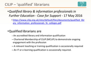 OS
C
•Qualified library & information professionals in
Further Education - Case for Support - 17 May 2016
• https://www.cilip.org.uk/sites/default/files/documents/qualified_libr
ary_information_professionals_fe_colleges.pdf
•Qualified librarians are
– An accredited library and information qualification
– Chartered Membership of CILIP (MCLIP) to demonstrate ongoing
engagement with the profession
– A relevant teaching or training qualification is occasionally required
– An IT or e-learning qualification is occasionally required.
CILIP – ‘qualified’ librarians
 