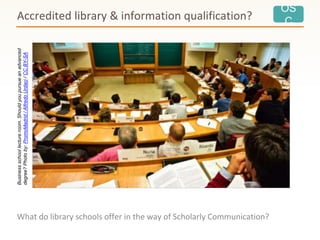 OS
C
What do library schools offer in the way of Scholarly Communication?
Accredited library & information qualification?Businessschoollectureroom.Shouldyoupursueanadvanced
degree?Photoby:PromoMadrid/AlfredoUrdaci/CCBY-SA
 