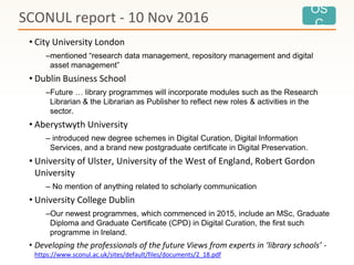 OS
C
• City University London
–mentioned “research data management, repository management and digital
asset management”
• Dublin Business School
–Future … library programmes will incorporate modules such as the Research
Librarian & the Librarian as Publisher to reflect new roles & activities in the
sector.
• Aberystwyth University
– introduced new degree schemes in Digital Curation, Digital Information
Services, and a brand new postgraduate certificate in Digital Preservation.
• University of Ulster, University of the West of England, Robert Gordon
University
– No mention of anything related to scholarly communication
• University College Dublin
–Our newest programmes, which commenced in 2015, include an MSc, Graduate
Diploma and Graduate Certificate (CPD) in Digital Curation, the first such
programme in Ireland.
• Developing the professionals of the future Views from experts in ‘library schools’ -
https://www.sconul.ac.uk/sites/default/files/documents/2_18.pdf
SCONUL report - 10 Nov 2016
 