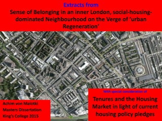 Achim von Malotki
Masters Dissertation
King’s College 2015
Extracts from
Sense of Belonging in an inner London, social-housing-
dominated Neighbourhood on the Verge of ‘urban
Regeneration’
With special consideration of
Tenures and the Housing
Market in light of current
housing policy pledges
 