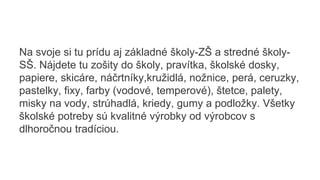 Na svoje si tu prídu aj základné školy-ZŠ a stredné školy-
SŠ. Nájdete tu zošity do školy, pravítka, školské dosky,
papiere, skicáre, náčrtníky,kružidlá, nožnice, perá, ceruzky,
pastelky, fixy, farby (vodové, temperové), štetce, palety,
misky na vody, strúhadlá, kriedy, gumy a podložky. Všetky
školské potreby sú kvalitné výrobky od výrobcov s
dlhoročnou tradíciou.
 