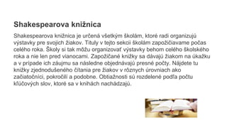 Shakespearova knižnica
Shakespearova knižnica je určená všetkým školám, ktoré radi organizujú
výstavky pre svojich žiakov. Tituly v tejto sekcii školám zapožičiavame počas
celého roka. Školy si tak môžu organizovať výstavky behom celého školského
roka a nie len pred vianocami. Zapožičané knižky sa dávajú žiakom na úkažku
a v prípade ich záujmu sa následne objednávajú presné počty. Nájdete tu
knižky zjednodušeného čítania pre žiakov v rôznych úrovniach ako
začiatočníci, pokročilí a podobne. Obtiažnosti sú rozdelené podľa počtu
kľúčových slov, ktoré sa v knihách nachádzajú.
 
