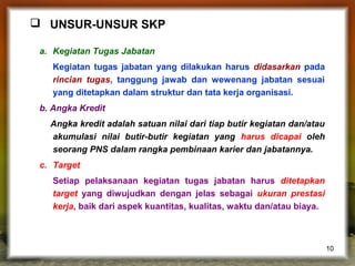  UNSUR-UNSUR SKP
a. Kegiatan Tugas Jabatan
Kegiatan tugas jabatan yang dilakukan harus didasarkan pada
rincian tugas, tanggung jawab dan wewenang jabatan sesuai
yang ditetapkan dalam struktur dan tata kerja organisasi.
b. Angka Kredit
Angka kredit adalah satuan nilai dari tiap butir kegiatan dan/atau
akumulasi nilai butir-butir kegiatan yang harus dicapai oleh
seorang PNS dalam rangka pembinaan karier dan jabatannya.
c. Target
Setiap pelaksanaan kegiatan tugas jabatan harus ditetapkan
target yang diwujudkan dengan jelas sebagai ukuran prestasi
kerja, baik dari aspek kuantitas, kualitas, waktu dan/atau biaya.

10

 