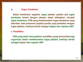 d.

Tugas Tambahan

Selain melakukan kegiatan tugas jabatan apabila ada tugas
tambahan terkait dengan jabatan dapat ditetapkan menjadi
tugas tambahan. PNS yang melaksanakan tugas tambahan yang
diberikan oleh pimpinan/ pejabat penilai yang berkaitan dengan
tugas jabatan, hasilnya dinilai sebagai bagian dari capaian SKP.
e. Kreatifitas
PNS yang telah menunjukkan kreatifitas yang bermanfaat bagi
organisasi dalam melaksanakan tugas jabatan, hasilnya dinilai
sebagai bagian dari capaian SKP

11

 