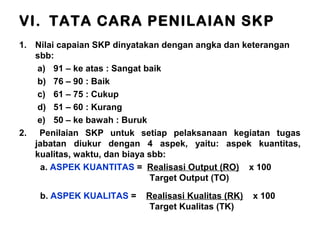 VI. TATA CARA PENILAIAN SKP
1. Nilai capaian SKP dinyatakan dengan angka dan keterangan
sbb:
a) 91 – ke atas : Sangat baik
b) 76 – 90 : Baik
c) 61 – 75 : Cukup
d) 51 – 60 : Kurang
e) 50 – ke bawah : Buruk
2. Penilaian SKP untuk setiap pelaksanaan kegiatan tugas
jabatan diukur dengan 4 aspek, yaitu: aspek kuantitas,
kualitas, waktu, dan biaya sbb:
a. ASPEK KUANTITAS = Realisasi Output (RO) x 100
Target Output (TO)
b. ASPEK KUALITAS =

Realisasi Kualitas (RK)
Target Kualitas (TK)

x 100

 