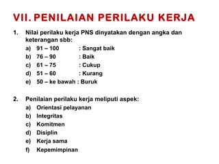 VII. PENILAIAN PERILAKU KERJA
1.

Nilai perilaku kerja PNS dinyatakan dengan angka dan
keterangan sbb:
a)
b)
c)
d)
e)

2.

91 – 100
: Sangat baik
76 – 90
: Baik
61 – 75
: Cukup
51 – 60
: Kurang
50 – ke bawah : Buruk

Penilaian perilaku kerja meliputi aspek:
a)
b)
c)
d)
e)

Orientasi pelayanan
Integritas
Komitmen
Disiplin
Kerja sama

f)

Kepemimpinan

 