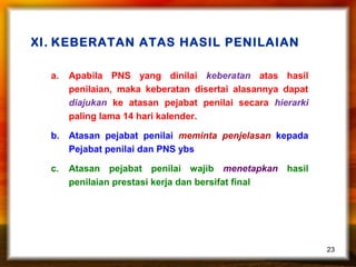 XI. KEBERATAN ATAS HASIL PENILAIAN
a.

Apabila PNS yang dinilai keberatan atas hasil
penilaian, maka keberatan disertai alasannya dapat
diajukan ke atasan pejabat penilai secara hierarki
paling lama 14 hari kalender.

b.

Atasan pejabat penilai meminta penjelasan kepada
Pejabat penilai dan PNS ybs

c.

Atasan pejabat penilai wajib menetapkan hasil
penilaian prestasi kerja dan bersifat final

23

 