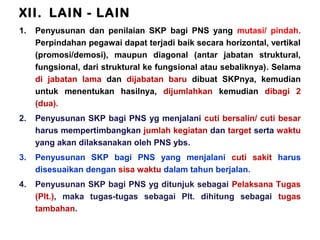 XII. LAIN - LAIN
1.

Penyusunan dan penilaian SKP bagi PNS yang mutasi/ pindah.
Perpindahan pegawai dapat terjadi baik secara horizontal, vertikal
(promosi/demosi), maupun diagonal (antar jabatan struktural,
fungsional, dari struktural ke fungsional atau sebaliknya). Selama
di jabatan lama dan dijabatan baru dibuat SKPnya, kemudian
untuk menentukan hasilnya, dijumlahkan kemudian dibagi 2
(dua).

2.

Penyusunan SKP bagi PNS yg menjalani cuti bersalin/ cuti besar
harus mempertimbangkan jumlah kegiatan dan target serta waktu
yang akan dilaksanakan oleh PNS ybs.

3.

Penyusunan SKP bagi PNS yang menjalani cuti sakit harus
disesuaikan dengan sisa waktu dalam tahun berjalan.

4.

Penyusunan SKP bagi PNS yg ditunjuk sebagai Pelaksana Tugas
(Plt.), maka tugas-tugas sebagai Plt. dihitung sebagai tugas
tambahan.

 