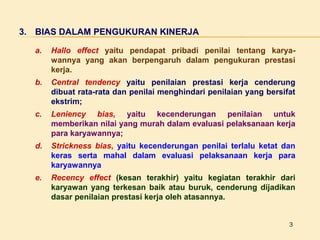3. BIAS DALAM PENGUKURAN KINERJA
a.

Hallo effect yaitu pendapat pribadi penilai tentang karyawannya yang akan berpengaruh dalam pengukuran prestasi
kerja.

b.

Central tendency yaitu penilaian prestasi kerja cenderung
dibuat rata-rata dan penilai menghindari penilaian yang bersifat
ekstrim;

c.

Leniency bias, yaitu kecenderungan penilaian untuk
memberikan nilai yang murah dalam evaluasi pelaksanaan kerja
para karyawannya;

d.

Strickness bias, yaitu kecenderungan penilai terlalu ketat dan
keras serta mahal dalam evaluasi pelaksanaan kerja para
karyawannya

e.

Recency effect (kesan terakhir) yaitu kegiatan terakhir dari
karyawan yang terkesan baik atau buruk, cenderung dijadikan
dasar penilaian prestasi kerja oleh atasannya.
3

 