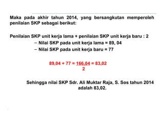 Maka pada akhir tahun 2014, yang bersangkutan memperoleh
penilaian SKP sebagai berikut:
Penilaian SKP unit kerja lama + penilaian SKP unit kerja baru : 2
– Nilai SKP pada unit kerja lama = 89, 04
– Nilai SKP pada unit kerja baru = 77
89,04 + 77 = 166,04 = 83,02
2
Sehingga nilai SKP Sdr. Ali Muktar Raja, S. Sos tahun 2014
adalah 83,02.

 