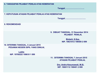 6. TANGGAPAN PEJABAT PENILAI ATAS KEBERATAN
Tanggal, ………………………..
7. KEPUTUSAN ATASAN PEJABAT PENILAI ATAS KEBERATAN
Tanggal, ………………………….
8. REKOMENDASI

9. DIBUAT TANGGAL, 31 Desember 2014
PEJABAT PENILAI,
Bintarti, S.Sos.
NIP. 19631012 198509 2 099
10. DITERIMA TANGGAL, 5 Januari 2015
PEGAWAI NEGERI SIPIL YANG DINILAI,
Lukito
NIP. 19760222 199610 1 099
11. DITERIMA TANGGAL 7 Januari 2015
ATASAN PEJABAT PENILAI,
Dra. Andra Kesumawati, M.Si.
NIP. 19601112 198401 2 099

 