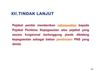 XII.TINDAK LANJUT
Pejabat penilai memberikan rekomendasi kepada
Pejabat Pembina Kepegawaian atau pejabat yang
secara

fungsional

bertanggung

jawab

dibidang

kepegawaian sebagai bahan pembinaan PNS yang
dinilai

33

 