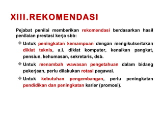 XIII.REKOMENDASI
Pejabat penilai memberikan rekomendasi berdasarkan hasil
penilaian prestasi kerja sbb:
 Untuk peningkatan kemampuan dengan mengikutsertakan
diklat teknis, a.l. diklat komputer, kenaikan pangkat,
pensiun, kehumasan, sekretaris, dsb.
 Untuk menambah wawasan pengetahuan dalam bidang
pekerjaan, perlu dilakukan rotasi pegawai.
 Untuk

kebutuhan pengembangan, perlu
pendidikan dan peningkatan karier (promosi).

peningkatan

 