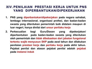 XIV. PENILAIAN PRESTASI KERJA UNTUK PNS
YANG DIPERBANTUKAN/DIPEKERJAKAN
1. PNS yang diperbantukan/dipekerjakan pada negara sahabat,
lembaga internasional, organisasi profesi, dan badan-badan
swasta yang ditentukan pemerintah baik didalam maupun di
luar negeri, hanya dinilai dari unsur perilaku kerja
2. Perkecualian
bagi
Guru/Dosen
yang
dipekerjakan/
diperbantukan pada badan-badan swasta yang ditentukan
oleh pemerintah dan tidak dibebaskan dari jabatan fungsional
tertentu wajib menyusun SKP pada awal tahun dan dilakukan
penilaian prestasi kerja dan perilaku kerja pada akhir tahun.
Pejabat penilai dan atasan pejabat penilai adalah pejabat
pada instansi induk

 