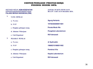 CONTOH PENILAIAN PRESTASI KERJA
PEGAWAI NEGERI SIPIL
INSTANSI INDUK: KEM KESEHATAN
DIPEKERJAKAN/DIPERBANTUKAN:
PALANG MERAH INDONESIA (PMI)
1.

JANGKA WAKTU PENILAIAN
BULAN 1 Juli s/d 31 Desember 2014.

YANG DINILAI
a. N a m a
b. N I P

197503262000011001

c. Pangkat, golongan ruang

Penata Muda /IIIa

d. Jabatan / Pekerjaan

Pengelola Laboratorium

e. Unit Organisasi
2.

Agung Hertanto

RS Fatmawati

PEJABAT PENILAI
a. N a m a

dr Syafruddin

b. N I P

196802151988011002

c. Pangkat, golongan ruang

Pembina/ IV/a

d. Jabatan / Pekerjaan

Kepala Laboratorium

e. Unit Organisasi

RS Fatmawati

36

 