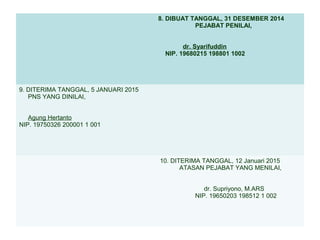 8. DIBUAT TANGGAL, 31 DESEMBER 2014
PEJABAT PENILAI,
dr. Syarifuddin
NIP. 19680215 198801 1002

9. DITERIMA TANGGAL, 5 JANUARI 2015
PNS YANG DINILAI,
Agung Hertanto
NIP. 19750326 200001 1 001

10. DITERIMA TANGGAL, 12 Januari 2015
ATASAN PEJABAT YANG MENILAI,
dr. Supriyono, M.ARS
NIP. 19650203 198512 1 002

 