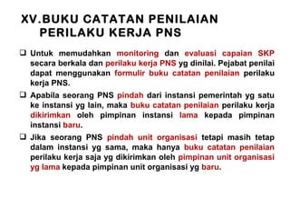 XV.BUKU CATATAN PENILAIAN
PERILAKU KERJA PNS
 Untuk memudahkan monitoring dan evaluasi capaian SKP
secara berkala dan perilaku kerja PNS yg dinilai. Pejabat penilai
dapat menggunakan formulir buku catatan penilaian perilaku
kerja PNS.
 Apabila seorang PNS pindah dari instansi pemerintah yg satu
ke instansi yg lain, maka buku catatan penilaian perilaku kerja
dikirimkan oleh pimpinan instansi lama kepada pimpinan
instansi baru.
 Jika seorang PNS pindah unit organisasi tetapi masih tetap
dalam instansi yg sama, maka hanya buku catatan penilaian
perilaku kerja saja yg dikirimkan oleh pimpinan unit organisasi
yg lama kepada pimpinan unit organisasi yg baru.

 