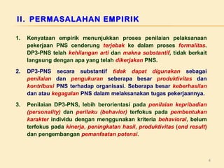 II. PERMASALAHAN EMPIRIK
1.

Kenyataan empirik menunjukkan proses penilaian pelaksanaan
pekerjaan PNS cenderung terjebak ke dalam proses formalitas.
DP3-PNS telah kehilangan arti dan makna substantif, tidak berkait
langsung dengan apa yang telah dikerjakan PNS.

2.

DP3-PNS secara substantif tidak dapat digunakan sebagai
penilaian dan pengukuran seberapa besar produktivitas dan
kontribusi PNS terhadap organisasi. Seberapa besar keberhasilan
dan atau kegagalan PNS dalam melaksanakan tugas pekerjaannya.

3.

Penilaian DP3-PNS, lebih berorientasi pada penilaian kepribadian
(personality) dan perilaku (behavior) terfokus pada pembentukan
karakter individu dengan menggunakan kriteria behavioral, belum
terfokus pada kinerja, peningkatan hasil, produktivitas (end result)
dan pengembangan pemanfaatan potensi.

4

 