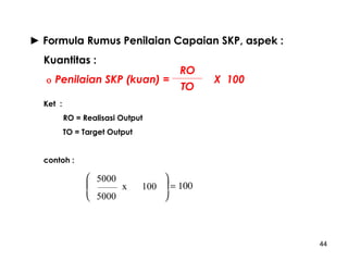 ► Formula Rumus Penilaian Capaian SKP, aspek :
Kuantitas :
ο

Penilaian SKP (kuan) =

RO
TO

X 100

Ket :
RO = Realisasi Output
TO = Target Output
contoh :

 5000

x
 5000


100  = 100


44

 