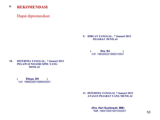 8.

REKOMENDASI
Dapat dipromosikan

9.

DIBUAT TANGGAL, 7 Januari 2013
PEJABAT PENILAI

(

10.

Dra. Sri
)
NIP. 196305221992012001

DITERIMA TANGGAL, 7 Januari 2013
PEGAWAI NEGERI SIPIL YANG
DINILAI

(

Elisya, SH
)
NIP. 196803051999042001

11. DITERIMA TANGGAL 7 Januari 2013
ATASAN PEJABAT YANG MENILAI

(Dra. Heri Susilowati, MM)
NIP. 196410091991032001

53

 