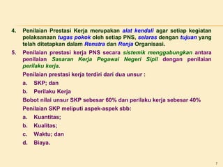 4.

Penilaian Prestasi Kerja merupakan alat kendali agar setiap kegiatan
pelaksanaan tugas pokok oleh setiap PNS, selaras dengan tujuan yang
telah ditetapkan dalam Renstra dan Renja Organisasi.

5.

Penilaian prestasi kerja PNS secara sistemik menggabungkan antara
penilaian Sasaran Kerja Pegawai Negeri Sipil dengan penilaian
perilaku kerja.
Penilaian prestasi kerja terdiri dari dua unsur :
a.

SKP; dan

b.

Perilaku Kerja

Bobot nilai unsur SKP sebesar 60% dan perilaku kerja sebesar 40%
Penilaian SKP meliputi aspek-aspek sbb:
a.

Kuantitas;

b.

Kualitas;

c.

Waktu; dan

d.

Biaya.

7

 