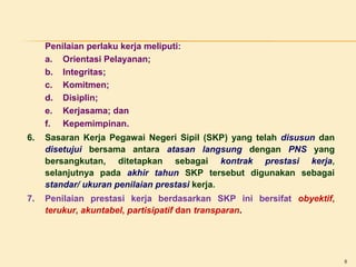 Penilaian perlaku kerja meliputi:
a. Orientasi Pelayanan;
b. Integritas;
c. Komitmen;
d. Disiplin;
e. Kerjasama; dan
f. Kepemimpinan.
6.

Sasaran Kerja Pegawai Negeri Sipil (SKP) yang telah disusun dan
disetujui bersama antara atasan langsung dengan PNS yang
bersangkutan, ditetapkan sebagai kontrak prestasi kerja,
selanjutnya pada akhir tahun SKP tersebut digunakan sebagai
standar/ ukuran penilaian prestasi kerja.

7.

Penilaian prestasi kerja berdasarkan SKP ini bersifat obyektif,
terukur, akuntabel, partisipatif dan transparan.

8

 