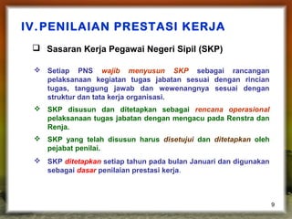 IV. PENILAIAN PRESTASI KERJA
 Sasaran Kerja Pegawai Negeri Sipil (SKP)
 Setiap PNS wajib menyusun SKP sebagai rancangan
pelaksanaan kegiatan tugas jabatan sesuai dengan rincian
tugas, tanggung jawab dan wewenangnya sesuai dengan
struktur dan tata kerja organisasi.
 SKP disusun dan ditetapkan sebagai rencana operasional
pelaksanaan tugas jabatan dengan mengacu pada Renstra dan
Renja.
 SKP yang telah disusun harus disetujui dan ditetapkan oleh
pejabat penilai.
 SKP ditetapkan setiap tahun pada bulan Januari dan digunakan
sebagai dasar penilaian prestasi kerja.

9

 