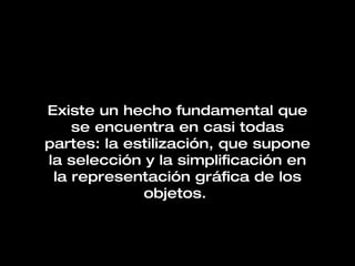 Existe un hecho fundamental que se encuentra en casi todas partes: la estilización, que supone la selección y la simplificación en la representación gráfica de los objetos.   