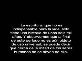 La escritura, que no es indispensable para la vida, sólo tiene una historia de unos seis mil años. Y observemos que al final de este periodo no es aún objeto de uso universal; se puede decir que cerca de la mitad de los seres humanos no se sirven de ella. 
