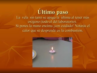 Último paso La  vela  sin tarro se apaga la  última al tener más oxígeno (todo el del laboratorio).  Si pones la mano encima ¡con cuidado! Notarás el calor que se desprende en la combustión . 