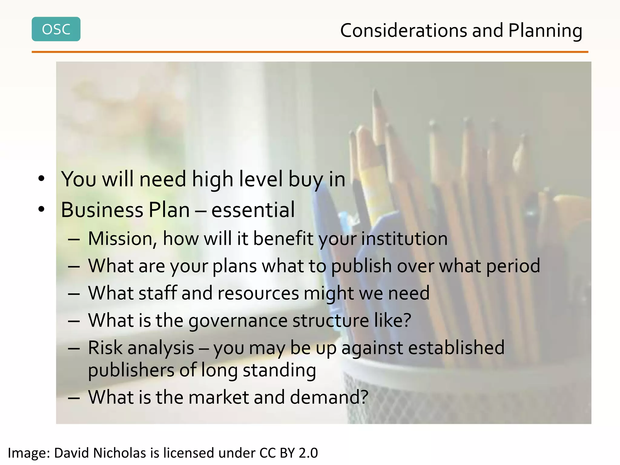 OSC
• You will need high level buy in
• Business Plan – essential
– Mission, how will it benefit your institution
– What are your plans what to publish over what period
– What staff and resources might we need
– What is the governance structure like?
– Risk analysis – you may be up against established
publishers of long standing
– What is the market and demand?
Considerations and Planning
Image: David Nicholas is licensed under CC BY 2.0
 