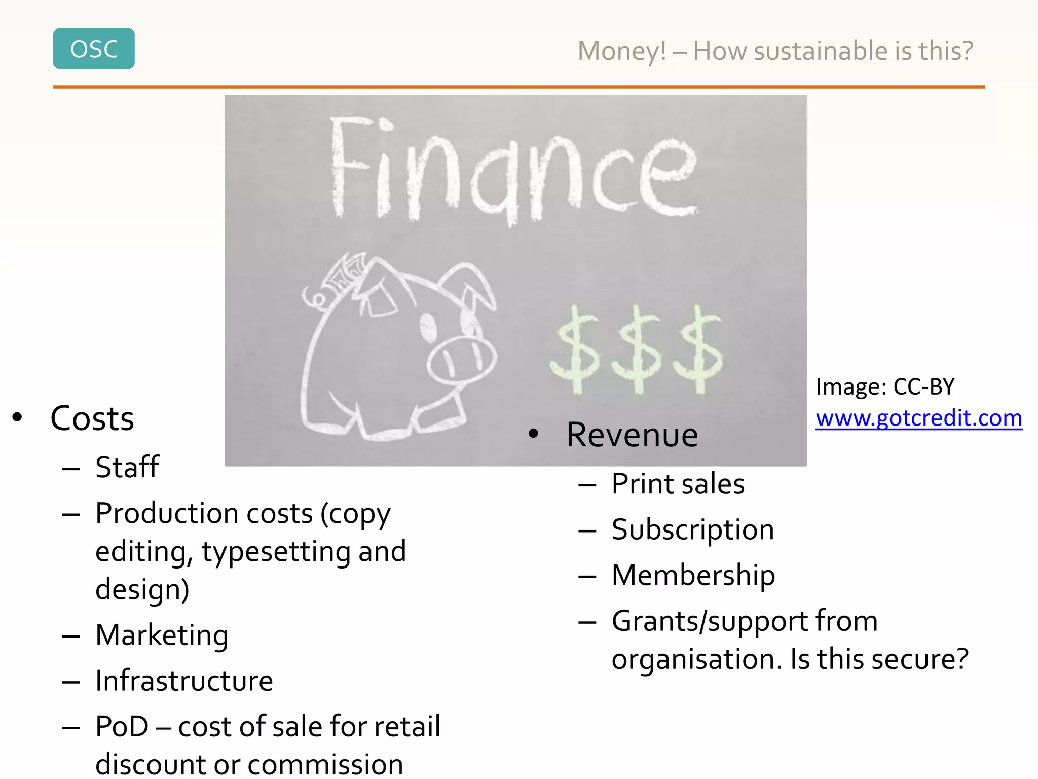 OSC Money! – How sustainable is this?
• Costs
– Staff
– Production costs (copy
editing, typesetting and
design)
– Marketing
– Infrastructure
– PoD – cost of sale for retail
discount or commission
• Revenue
– Print sales
– Subscription
– Membership
– Grants/support from
organisation. Is this secure?
Image: CC-BY
www.gotcredit.com
 
