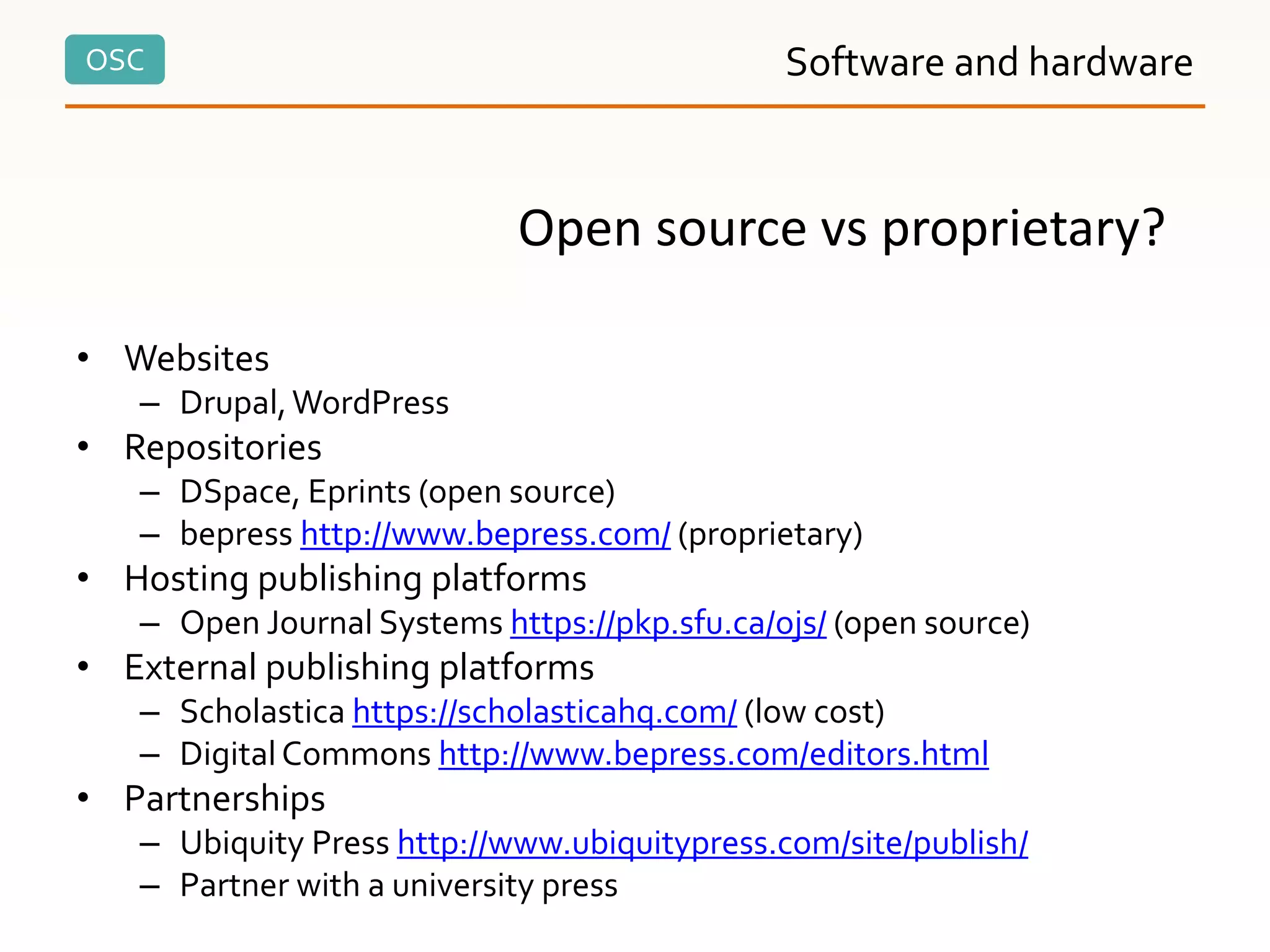 OSC Software and hardware
• Websites
– Drupal,WordPress
• Repositories
– DSpace, Eprints (open source)
– bepress http://www.bepress.com/ (proprietary)
• Hosting publishing platforms
– Open Journal Systems https://pkp.sfu.ca/ojs/ (open source)
• External publishing platforms
– Scholastica https://scholasticahq.com/ (low cost)
– DigitalCommons http://www.bepress.com/editors.html
• Partnerships
– Ubiquity Press http://www.ubiquitypress.com/site/publish/
– Partner with a university press
Open source vs proprietary?
 