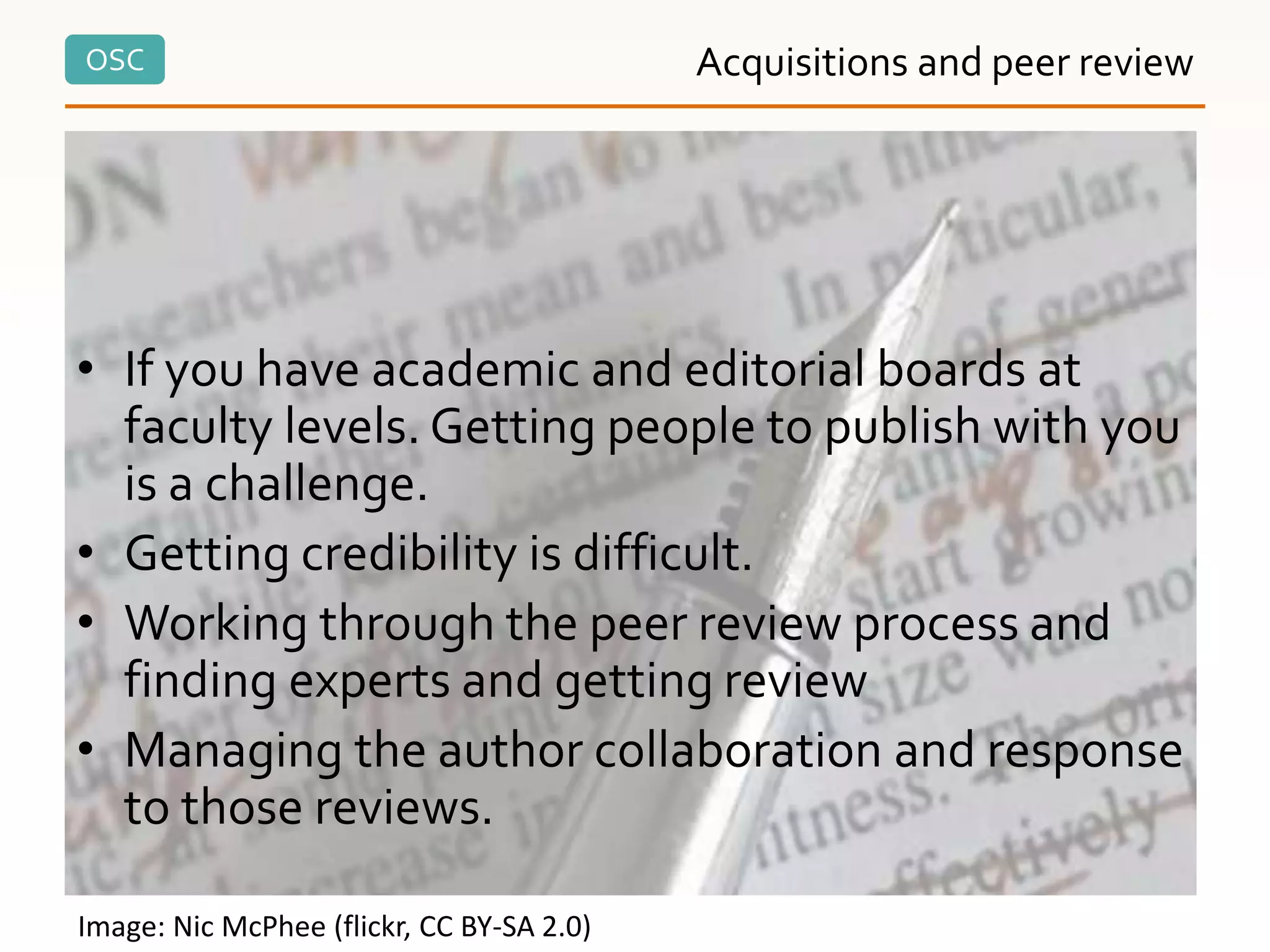 OSC
• If you have academic and editorial boards at
faculty levels. Getting people to publish with you
is a challenge.
• Getting credibility is difficult.
• Working through the peer review process and
finding experts and getting review
• Managing the author collaboration and response
to those reviews.
Acquisitions and peer review
Image: Nic McPhee (flickr, CC BY-SA 2.0)
 