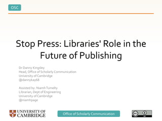 OSC
Office of Scholarly Communication
Stop Press: Libraries' Role in the
Future of Publishing
Dr Danny Kingsley
Head, Office of Scholarly Communication
University of Cambridge
@dannykay68
Assisted by: NiamhTumelty
Librarian, Dept of Engineering
University of Cambridge
@niamhpage
 