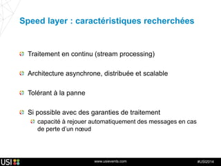www.usievents.com #USI2014
Speed layer : caractéristiques recherchées
Traitement en continu (stream processing)
Architecture asynchrone, distribuée et scalable
Tolérant à la panne
Si possible avec des garanties de traitement
capacité à rejouer automatiquement des messages en cas
de perte d’un nœud
 