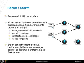 www.usievents.com #USI2014
Focus : Storm
Framework initié par N. Marz
Storm est un framework de traitement
distribué orienté flux d’événements
prenant en charge :
management de multiple nœuds
queueing, routage
serialisation / de-serialisation
reprise sur panne
Storm est nativement distribué,
performant, tolérant les pannes, et
permet de garantir le traitement des
événements
 