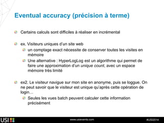 www.usievents.com #USI2014
Eventual accuracy (précision à terme)
Certains calculs sont difficiles à réaliser en incrémental
ex. Visiteurs uniques d’un site web
un comptage exact nécessite de conserver toutes les visites en
mémoire
Une alternative : HyperLogLog est un algorithme qui permet de
faire une approximation d’un unique count, avec un espace
mémoire très limité
ex2. Le visiteur navigue sur mon site en anonyme, puis se loggue. On
ne peut savoir que le visiteur est unique qu’après cette opération de
login…
Seules les vues batch peuvent calculer cette information
précisément
 