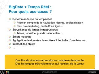 www.usievents.com #USI2014
BigData + Temps Réel :
Pour quels use-cases ?
Recommandation en temps-réel
Prise en compte de la navigation récente, geolocalisation
Pour : re-marketing, publicité en ligne…
Surveillance de larges infrastructures
Telcos, Industrie, grands data-centers…
Smart-metering
Agrégation de données financières à l’échelle d’une banque
Internet des objets
…
Des flux de données à prendre en compte en temps-réel
Des historiques très volumineux qui recèlent de la valeur
 