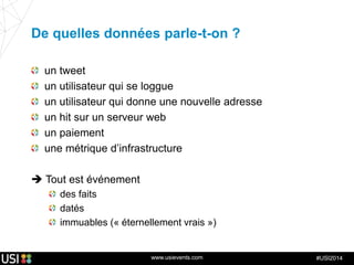 www.usievents.com #USI2014
De quelles données parle-t-on ?
un tweet
un utilisateur qui se loggue
un utilisateur qui donne une nouvelle adresse
un hit sur un serveur web
un paiement
une métrique d’infrastructure
 Tout est événement
des faits
datés
immuables (« éternellement vrais »)
 