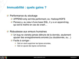 www.usievents.com #USI2014
Immuabilité : quels gains ?
Performance du stockage
APPEND-only est très performant, ex. Hadoop/HDFS
Pensez-y, au cœur d’une base SQL, il y a un append-log,
qui est le maître en cas de crash…
Robustesse aux erreurs humaines
Un bug ne viendra jamais détruire de la donnée, seulement
ajouter des enregistrements erronés (ou doublonnés, ou…)
Facile à corriger :
Soit on vient supprimer les lignes erronées,
Soit on ajoute des lignes correctrices
 