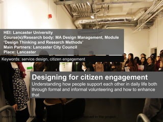 Insert the logos/names of the main institutions involved in the project...
Designing for citizen engagement
Understanding how people support each other in daily life both
through formal and informal volunteering and how to enhance
that
HEI: Lancaster University
Course(s)/Research body: MA Design Management, Module
‘Design Thinking and Research Methods’
Main Partners: Lancaster City Council
Place: Lancaster
Keywords: service design, citizen engagement
 